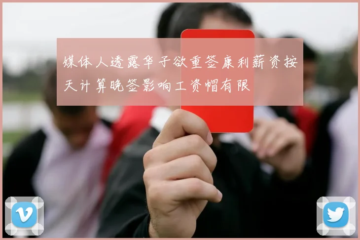 媒体人透露华子欲重签康利薪资按天计算晚签影响工资帽有限