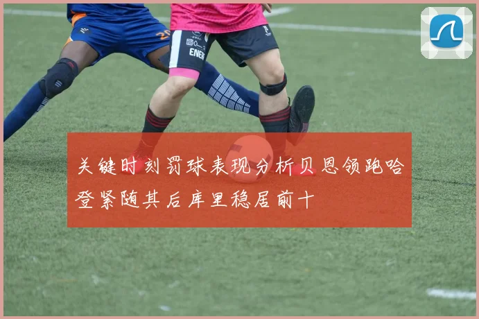 关键时刻罚球表现分析贝恩领跑哈登紧随其后库里稳居前十