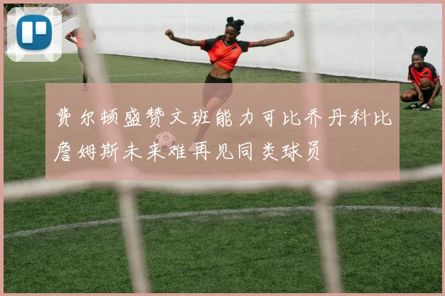费尔顿盛赞文班能力可比乔丹科比詹姆斯未来难再见同类球员