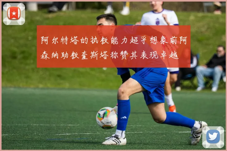 阿尔特塔的执教能力超乎想象前阿森纳助教奎斯塔称赞其表现卓越