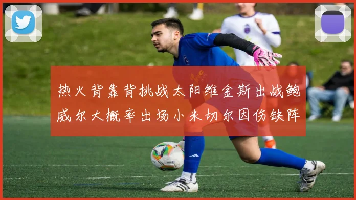 热火背靠背挑战太阳维金斯出战鲍威尔大概率出场小米切尔因伤缺阵