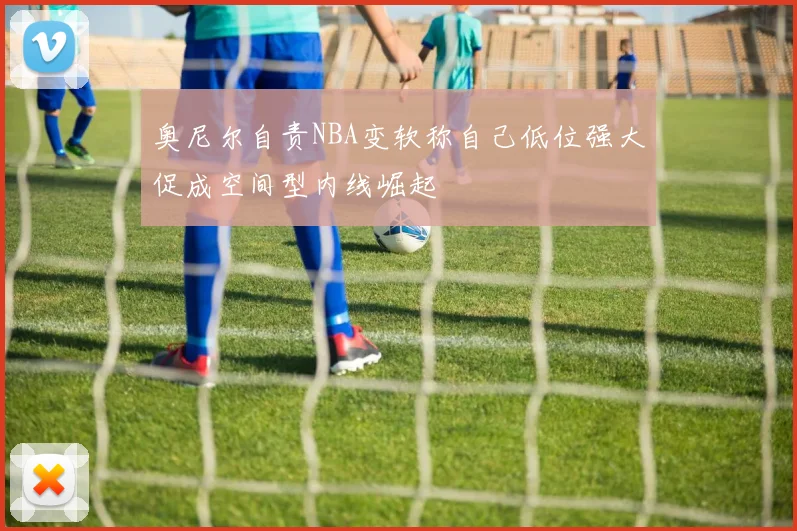 奥尼尔自责NBA变软称自己低位强大促成空间型内线崛起