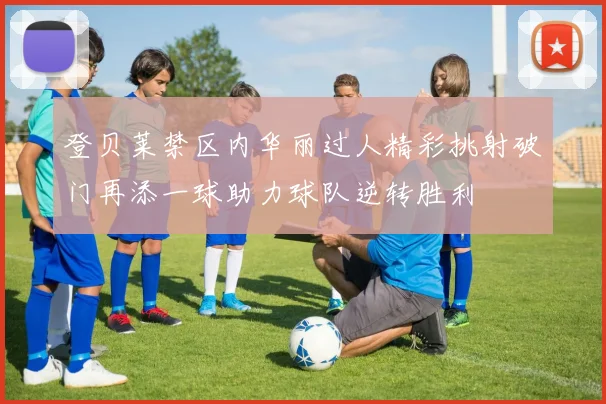 登贝莱禁区内华丽过人精彩挑射破门再添一球助力球队逆转胜利