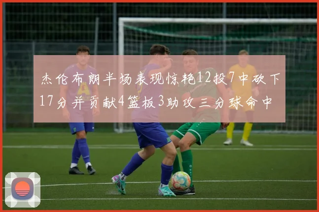 杰伦布朗半场表现惊艳12投7中砍下17分并贡献4篮板3助攻三分球命中率高达75