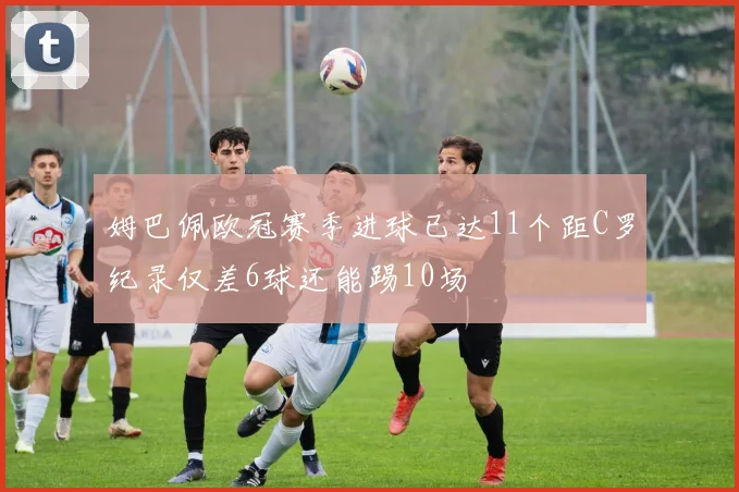 姆巴佩欧冠赛季进球已达11个距C罗纪录仅差6球还能踢10场