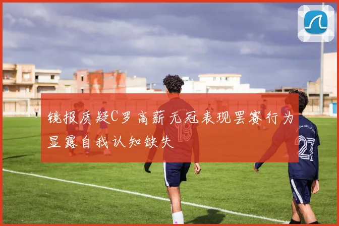 镜报质疑C罗高薪无冠表现罢赛行为显露自我认知缺失