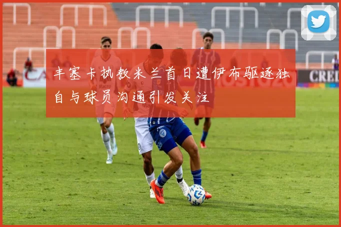 丰塞卡执教米兰首日遭伊布驱逐独自与球员沟通引发关注