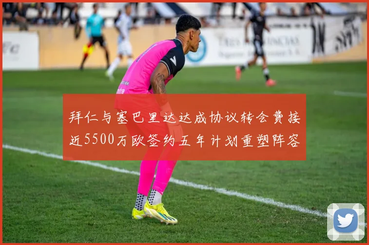 拜仁与塞巴里达达成协议转会费接近5500万欧签约五年计划重塑阵容