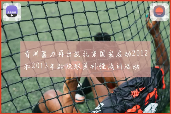 青训蓄力再出发北京国安启动2012和2013年龄段球员补强试训活动