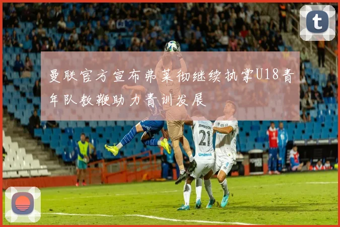 曼联官方宣布弗莱彻继续执掌U18青年队教鞭助力青训发展