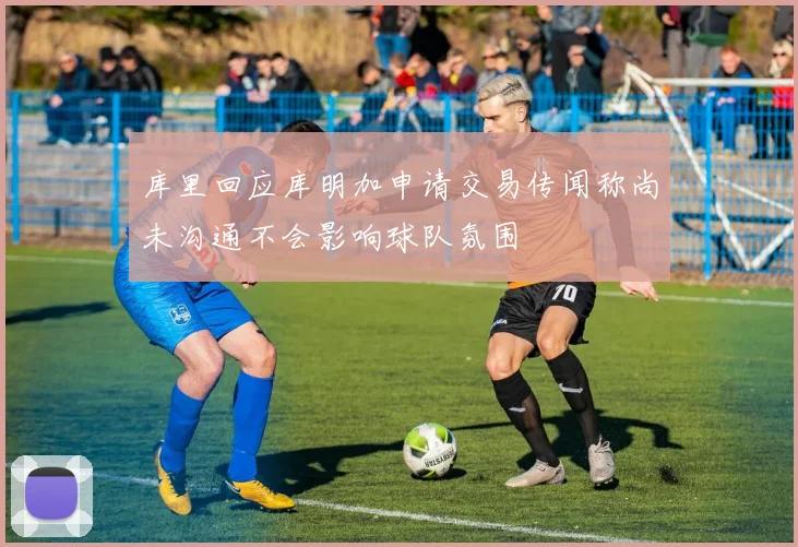 库里回应库明加申请交易传闻称尚未沟通不会影响球队氛围