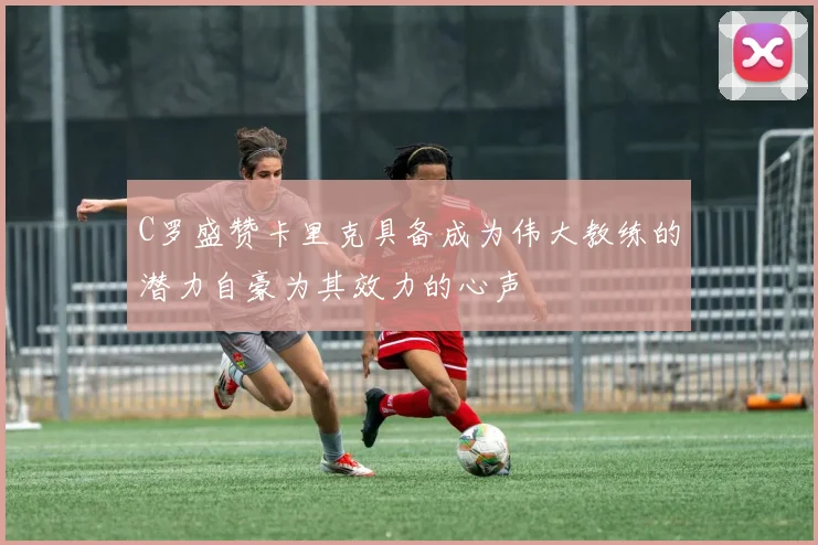 C罗盛赞卡里克具备成为伟大教练的潜力自豪为其效力的心声